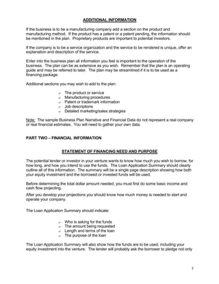 7
ADDITIONAL INFORMATION
If the business is to be a manufacturing company add a section on the product and
manufacturing method. If the product has a patent or a patent pending, the information should
be mentioned in the plan. Proprietary products are important to potential investors.
If the company is to be a service organization and the service to be rendered is unique, offer an
explanation and description of the service.
Enter into the business plan all information you feel is important to the operation of the
business. The plan can be as extensive as you wish. Remember that the plan is an operating
guide and may be referred to later. The plan may be streamlined if it is to be used as a
financing package.
Additional sections you may wish to add to the plan:
? The product or service
? Manufacturing procedures
? Patent or trademark information
? Job descriptions
? Detailed marketing/sales strategies
Note: The sample Business Plan Narrative and Financial Data do not represent a real company
or real financial estimates. You will need to gather your own data.
PART TWO – FINANCIAL INFORMATION
STATEMENT OF FINANCING NEED AND PURPOSE
The potential lender or investor in your venture wants to know how much you wish to borrow, for
how long, and how you intend to use the funds. The Loan Application Summary should clearly
outline all of this information. The summary will be a single page description showing how both
your equity investment and the borrowed or invested funds will be used.
Before determining the total dollar amount needed, you must first do some basic income and
cash flow projecting.
After you develop your projections you should know how much money is needed to start and
operate your company.
The Loan Application Summary should indicate:
? Who is asking for the funds
? The amount being requested
? Length and terms of the loan
? The purpose of the loan
The Loan Application Summary will also show how the funds are to be used, including your
equity investment into the venture. The lender will probably ask the borrower to pledge not only
 