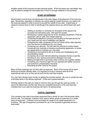 8
tangible assets of the business but also personal assets. (If the borrowers own real estate, they
may be asked to pledge the real estate even if there is enough collateral in the business).
START UP EXPENSES
Several tasks must be done simultaneously in the early stages of development of the business
plan. Remember, regardless of whether you will be seeking outside financing, you need to do
the financial analysis in order to prove to yourself the validity of your plan. A good deal of
research must be done in order to identify all of the expense items you will be faced with such
as:
? Getting an architect or contractor for renovation of the space to be
occupied and estimating costs. Will need firm quotes.
? Developing a capital equipment list of the necessary equipment. Price the
equipment, new or used. Don’t forget sales tax.
? Contacting the telephone company and deciding on the best service for
your needs and the cost of installation and deposit.
? Contacting the utility companies to find out if there will be utility deposits
and if the service is satisfactory for your needs.
? Contacting your attorney. You will need the attorney to review leases,
incorporate your business or develop a partnership agreement, or review
any agreements or contracts you may need.
? Contacting an accountant to set up or review your bookkeeping and
recordkeeping needs.
? Contacting city or town hall and obtaining necessary license or permits.
? Deciding on your opening promotional strategies and costs.
? Making arrangements to purchase initial inventory and supplies needed.
? Contacting your insurance agent for your general and liability insurance
and workmen's compensation insurance.
? Estimating all other costs for the project.
Many of these expenses are one time start up expenses. Much of the money will be spent
before the business officially starts. It is important to know in advance what all of the
expenditures add up to so they can be built into the cash flow analysis.
You may have already spent money on getting the business started. Be sure to include the cost
of all those items in the startup expenses. (Tools are a typical example.)
Working capital is the cash you need on hand to carry you through the opening months. It
cannot be determined until the cash flows are completed because it is the cash flow that
indicates how much cash the business will need in its startup phase.
CAPITAL EQUIPMENT
Your company may need to purchase equipment that is strictly for use in the business rather
than for sale. For example, a delivery truck used to deliver goods to customers is a capital
piece of equipment. A delivery truck purchased for resale is not capital equipment it is
inventory. The type of equipment purchased for use in the business is generally termed a
fixed asset.
 