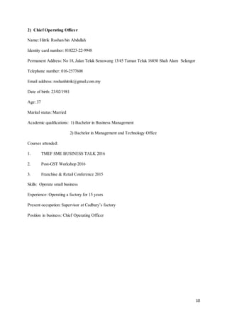 10
2) Chief Operating Officer
Name: Hitrik Roshan bin Abdullah
Identity card number: 810223-22-9948
Permanent Address: No 18, Jalan Teluk Senawang 13/45 Taman Teluk 16850 Shah Alam Selangor
Telephone number: 016-2577608
Email address: roshanhitrik@gmail.com.my
Date of birth: 23/02/1981
Age: 37
Marital status: Married
Academic qualifications: 1) Bachelor in Business Management
2) Bachelor in Management and Technology Office
Courses attended:
1. TMEF SME BUSINESS TALK 2016
2. Post-GST Workshop 2016
3. Franchise & Retail Conference 2015
Skills: Operate small business
Experience: Operating a factory for 15 years
Present occupation: Supervisor at Cadbury’s factory
Position in business: Chief Operating Officer
 