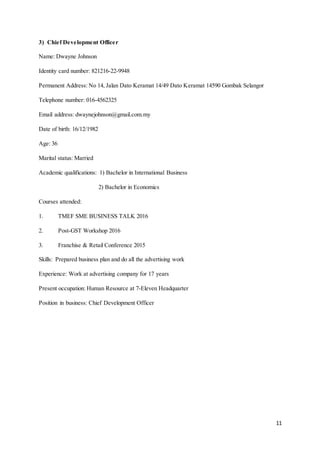 11
3) Chief Development Officer
Name: Dwayne Johnson
Identity card number: 821216-22-9948
Permanent Address: No 14, Jalan Dato Keramat 14/49 Dato Keramat 14590 Gombak Selangor
Telephone number: 016-4562325
Email address: dwaynejohnson@gmail.com.my
Date of birth: 16/12/1982
Age: 36
Marital status: Married
Academic qualifications: 1) Bachelor in International Business
2) Bachelor in Economics
Courses attended:
1. TMEF SME BUSINESS TALK 2016
2. Post-GST Workshop 2016
3. Franchise & Retail Conference 2015
Skills: Prepared business plan and do all the advertising work
Experience: Work at advertising company for 17 years
Present occupation: Human Resource at 7-Eleven Headquarter
Position in business: Chief Development Officer
 