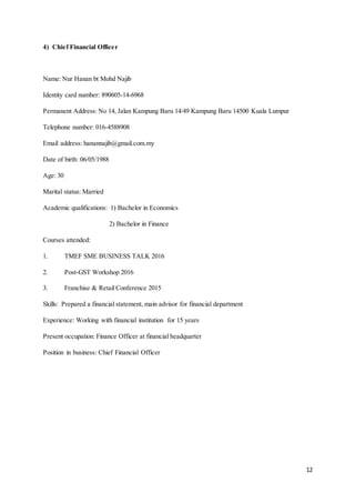 12
4) Chief Financial Officer
Name: Nur Hanan bt Mohd Najib
Identity card number: 890605-14-6968
Permanent Address: No 14, Jalan Kampung Baru 14/49 Kampung Baru 14500 Kuala Lumpur
Telephone number: 016-4588908
Email address: hanannajib@gmail.com.my
Date of birth: 06/05/1988
Age: 30
Marital status: Married
Academic qualifications: 1) Bachelor in Economics
2) Bachelor in Finance
Courses attended:
1. TMEF SME BUSINESS TALK 2016
2. Post-GST Workshop 2016
3. Franchise & Retail Conference 2015
Skills: Prepared a financial statement, main advisor for financial department
Experience: Working with financial institution for 15 years
Present occupation: Finance Officer at financial headquarter
Position in business: Chief Financial Officer
 