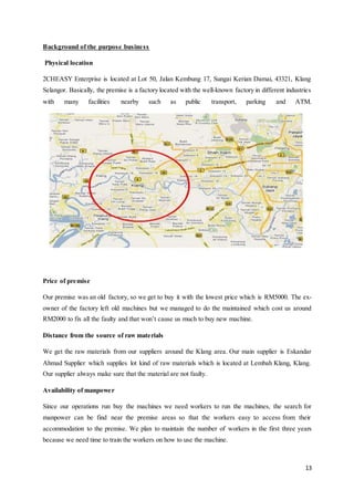 13
Background of the purpose business
Physical location
2CHEASY Enterprise is located at Lot 50, Jalan Kembung 17, Sungai Kerian Damai, 43321, Klang
Selangor. Basically, the premise is a factory located with the well-known factory in different industries
with many facilities nearby such as public transport, parking and ATM.
Price of premise
Our premise was an old factory, so we get to buy it with the lowest price which is RM5000. The ex-
owner of the factory left old machines but we managed to do the maintained which cost us around
RM2000 to fix all the faulty and that won’t cause us much to buy new machine.
Distance from the source of raw materials
We get the raw materials from our suppliers around the Klang area. Our main supplier is Eskandar
Ahmad Supplier which supplies lot kind of raw materials which is located at Lembah Klang, Klang.
Our supplier always make sure that the material are not faulty.
Availability of manpower
Since our operations run buy the machines we need workers to run the machines, the search for
manpower can be find near the premise areas so that the workers easy to access from their
accommodation to the premise. We plan to maintain the number of workers in the first three years
because we need time to train the workers on how to use the machine.
 