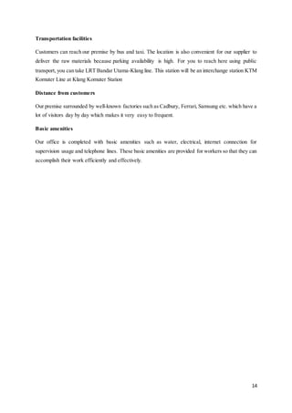 14
Transportation facilities
Customers can reach our premise by bus and taxi. The location is also convenient for our supplier to
deliver the raw materials because parking availability is high. For you to reach here using public
transport, you can take LRT Bandar Utama-Klang line. This station will be an interchange station KTM
Komuter Line at Klang Komuter Station
Distance from customers
Our premise surrounded by well-known factories such as Cadbury, Ferrari, Samsung etc. which have a
lot of visitors day by day which makes it very easy to frequent.
Basic amenities
Our office is completed with basic amenities such as water, electrical, internet connection for
supervision usage and telephone lines. These basic amenities are provided for workers so that they can
accomplish their work efficiently and effectively.
 