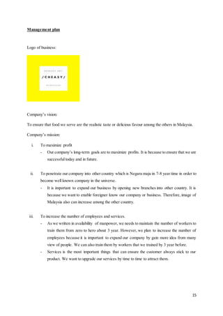 15
Management plan
Logo of business:
Company’s vision:
To ensure that food we serve are the realistic taste or delicious favour among the others in Malaysia.
Company’s mission:
i. To maximize profit
- Our company’s long-term goals are to maximize profits. It is because to ensure that we are
successful today and in future.
ii. To penetrate our company into other country which is Negara maju in 7-8 year time in order to
become well known company in the universe.
- It is important to expand our business by opening new branches into other country. It is
because we want to enable foreigner know our company or business. Therefore, image of
Malaysia also can increase among the other country.
iii. To increase the number of employees and services.
- As we written in availability of manpower, we needs to maintain the number of workers to
train them from zero to hero about 3 year. However, we plan to increase the number of
employees because it is important to expand our company by gain more idea from many
view of people. We can also train them by workers that we trained by 3 year before.
- Services is the most important things that can ensure the customer always stick to our
product. We want to upgrade our services by time to time to attract them.
 