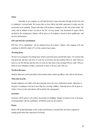 18
Salary
Basically, in our company we will paid the basic wages and salary through transfer the cash
to employees’ account bank. We ensure that we have black and white agreement to make sure the
transaction went smoothly. Wages and salary will be paid to employees at the end of the month. The
salary will be debited to their account on the 28th
of every month. Any increment in wages will be
decided by the management. Salaries will be given to all employees based on their qualification and
increase performance.
EPF and SOCSO contributions
EPF (for 2.5%) contributions will be deducted from all workers’ salaries. The company will also
contribute to SOCSO which 2.5 % of the workers basic salary.
Working hours
We have two categories of working hours which is part time hours and full time hours. For workers that
take part time job they only have to work for seven hours per day starting 9.00 p.m. until 4.00 p.m.
however, for the full time job they have to work for nine hours a day starting 9.00 p.m. until 7.00 p.m.
Both on every Monday to Friday. Lunch hour is from 12.30 p.m. until 2.00 p.m.
Medical allowance
Medical allowance will be provided at the moment when workers get illness only when in the factory.
Maternity benefits
Female employees are entitle to 60 days maternity leave for every confinement period. Allowance is
not given to employees who have more than five surviving children. Paternity leaves will be given to
fathers’ for two weeks and salaries will be paid by the management.
Insurance
Insurance will be given to all workers, the premises or buildings bought or rented as well as all means
of transportation with the contribution of RM15k yearly (to all workers).
Bonus
Bonus will be paid depending on the workers performance,seasonal time and when company be
making profit more than expected in Pro forma.
 