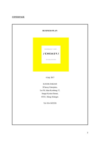 2
COVER PAGE
BUSINESS PLAN
4 July 2017
ILHAM ZAKIAH
2Cheasy Enterprise,
Lot 50, Jalan Kembung 17,
Sungai Kerian Damai,
43321, Klang Selangor.
Tel: 016-3652328
 