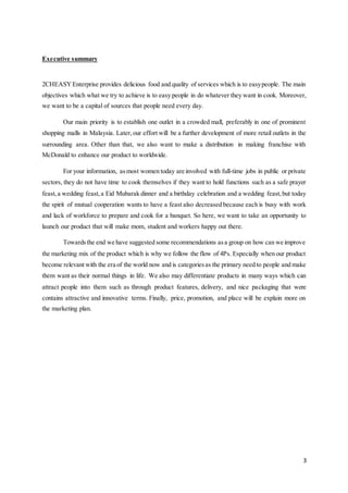3
Executive summary
2CHEASYEnterprise provides delicious food and quality of services which is to easypeople. The main
objectives which what we try to achieve is to easy people in do whatever they want in cook. Moreover,
we want to be a capital of sources that people need every day.
Our main priority is to establish one outlet in a crowded mall, preferably in one of prominent
shopping malls in Malaysia. Later,our effort will be a further development of more retail outlets in the
surrounding area. Other than that, we also want to make a distribution in making franchise with
McDonald to enhance our product to worldwide.
For your information, asmost women today are involved with full-time jobs in public or private
sectors, they do not have time to cook themselves if they want to hold functions such as a safe prayer
feast,a wedding feast,a Eid Mubarak dinner and a birthday celebration and a wedding feast,but today
the spirit of mutual cooperation wants to have a feast also decreased because each is busy with work
and lack of workforce to prepare and cook for a banquet. So here, we want to take an opportunity to
launch our product that will make mom, student and workers happy out there.
Towardsthe end we have suggested some recommendations asa group on how can we improve
the marketing mix of the product which is why we follow the flow of 4Ps. Especially when our product
become relevant with the era of the world now and is categoriesas the primary need to people and make
them want as their normal things in life. We also may differentiate products in many ways which can
attract people into them such as through product features, delivery, and nice packaging that were
contains attractive and innovative terms. Finally, price, promotion, and place will be explain more on
the marketing plan.
 