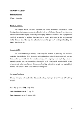 4
1.0 INTRODUCTION
Name of business
2Cheasy Enterprise
Nature of business
This company provide food that is instant and easy to make but authentic and flavourful – made
from ingredients that are grown, prepared,and cooked with care.We believe that people nowadaysneed
our service because the majority are working and studying and doesn’t have much time to prepare their
own food. We hope that by providing this products to the market, people may find time to prepare their
food in the short time. This may also reduce the burden of people who’s working and studying that
doesn’t have time to eat.
Industry profile
The food and beverages industry is all companies involved in processing food materials,
packaging, and distributing them. Nowadays,people either from urban or rural areas already accepted
the idea of having instant food in their basis life asmany people are getting busier day by day. Moreover,
not many products that were instant based on Malaysian foods. However, the demand for this service
is increasing in urban areas because the number of working and studying people who required fast-
prepared food is arose. This is where our service is truly need.
Location of business
2Cheasy Enterprise is located at Lot 50, Jalan Kembung 17,Sungai Kerian Damai, 43321, Klang
Selangor.
Date of registered SSM: 4 July 2018
Date of commencement: 17 July 2018
Date of announcement: 20 August 2018
 