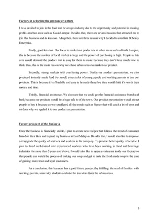 5
Factors in selecting the proposed venture
I have decided to join in the food and beverages industry due to the opportunity and potential in making
profits at urban area such as Kuala Lumpur. Besides that, there are severalreasons that attracted me to
join this business and its location. Altogether, there are three reason why I decided to establish 2Cheasy
Enterprise.
Firstly, good location. Our focusto market our products is aturban areassuchasKuala Lumpur,
this is because the number of local market is large and the power of purchasing is high. People in this
area would demand the product that is easy for them to make because they don’t have much time to
think thus, this is the main reason why we chose urban areas to market our product.
Secondly, strong markets with purchasing power. Beside our product presentation, we also
produced instantly made food that would attract a lot of young people and working parents to buy our
products. This is because it’s affordable and easy to be made therefore they would think it’s worth their
money and time.
Thirdly, financial assistance. We also sure that we could get the financial assistance from local
bank because our products would be a huge talk to of the town. Our product presentation would attract
people to buy it because as we considered all the trends such as hipster that will catch a lot of eyes and
so does why we applied it to our product as presentation.
Future prospect of the business
Once the business is financially stable, I plan to create new recipes that follows the trend of consumer
basedon their likes and expand my business in East Malaysia. Besides that,I would also like to improve
and upgrade the quality of services and workers in the company. To provide better quality of service, I
plan to hired well-trained and experienced workers who have been working in food and beverage
industries for more than 5 years and above. I would also like to open a restaurant inside our factory so
that people can watch the process of making our soup and get to taste the fresh made soup in the case
of gaining more trust and loyal customers.
As a conclusion, this business has a good future prospect by fulfilling the need of families with
working parents, university students and also the investors from the urban areas.
 