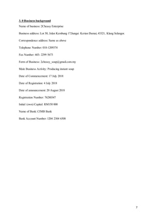 7
3. 0 Business background
Name of business: 2Cheasy Enterprise
Business address: Lot 50, Jalan Kembung 17,Sungai Kerian Damai, 43321, Klang Selangor.
Correspondence address: Same as above
Telephone Number: 018-1209374
Fax Number: 603- 2299 5673
Form of Business: 2cheasy_soup@gmail.com.my
Main Business Activity: Producing instant soup
Date of Commencement: 17 July 2018
Date of Registration: 4 July 2018
Date of announcement: 20 August 2018
Registration Number: 76280347
Initial (own) Capital: RM150 000
Name of Bank: CIMB Bank
Bank Account Number: 1204 2304 6508
 