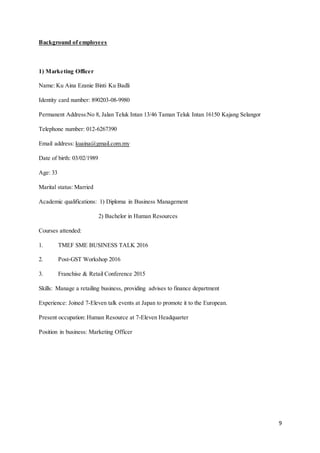 9
Background of employees
1) Marketing Officer
Name: Ku Aina Ezanie Binti Ku Badli
Identity card number: 890203-08-9980
Permanent Address:No 8, Jalan Teluk Intan 13/46 Taman Teluk Intan 16150 Kajang Selangor
Telephone number: 012-6267390
Email address: kuaina@gmail.com.my
Date of birth: 03/02/1989
Age: 33
Marital status: Married
Academic qualifications: 1) Diploma in Business Management
2) Bachelor in Human Resources
Courses attended:
1. TMEF SME BUSINESS TALK 2016
2. Post-GST Workshop 2016
3. Franchise & Retail Conference 2015
Skills: Manage a retailing business, providing advises to finance department
Experience: Joined 7-Eleven talk events at Japan to promote it to the European.
Present occupation: Human Resource at 7-Eleven Headquarter
Position in business: Marketing Officer
 