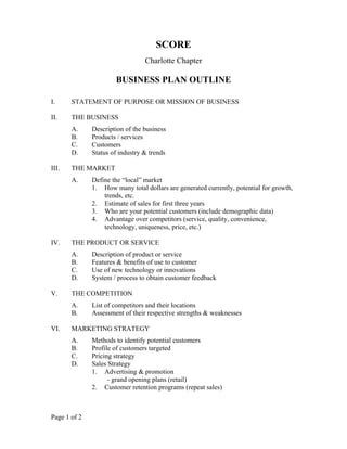 Page 1 of 2
SCORE
Charlotte Chapter
BUSINESS PLAN OUTLINE
I. STATEMENT OF PURPOSE OR MISSION OF BUSINESS
II. THE BUSINESS
A. Description of the business
B. Products / services
C. Customers
D. Status of industry & trends
III. THE MARKET
A. Define the “local” market
1. How many total dollars are generated currently, potential for growth,
trends, etc.
2. Estimate of sales for first three years
3. Who are your potential customers (include demographic data)
4. Advantage over competitors (service, quality, convenience,
technology, uniqueness, price, etc.)
IV. THE PRODUCT OR SERVICE
A. Description of product or service
B. Features & benefits of use to customer
C. Use of new technology or innovations
D. System / process to obtain customer feedback
V. THE COMPETITION
A. List of competitors and their locations
B. Assessment of their respective strengths & weaknesses
VI. MARKETING STRATEGY
A. Methods to identify potential customers
B. Profile of customers targeted
C. Pricing strategy
D. Sales Strategy
1. Advertising & promotion
- grand opening plans (retail)
2. Customer retention programs (repeat sales)
 