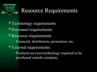 Resource Requirements

 Technology requirements
 Personnel requirements
 Resource requirements
  – Financial, distribution, promotion, etc.
 External requirements
  – Products/services/technology required to be
    purchased outside company
 