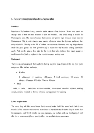 6. Resourcerequirement and Marketing plan
Premises
Location of the business is very essential to the success of the business. So we must spend an
enough time to find an ideal location to start the business. The Sweet Shop is located in
Maharagama area. The reason because there are no any proper high stranded sweet shop in
Maharagama. This is a city where a huge number of people gather for shopping and to get day
today essentials. The city is also full of various kinds of shops, but there is no any proper Sweet
shop with good quality and with good looking so I can move my business among customers
easily. And also by using a floor plan for the sweet shop helps to know how much space we
need in our shop Such as a place for the people to queue, seating area.
Equipment
There is several equipment that needs to start up a pickle shop. It can divide into two main
categories. Like kitchen and shop.
 Kitchen
2 refrigerator, 5 machines, 4Blenders, 3 food processor, 10 ovens, 30
glasses, ,10spoons, 15 knifes, 5 bowls, 10 treys.
 Shop
3 tables, 15 chairs, 2 showcases, 1 cashier machine, 1 motorbike, materials required packing
sweets, material required to dispose of waste and equipment for cleaning
Labor requirements
The sweet shop will hire seven labors for the several tasks. I will hire a one head chef for my
kitchen & one assistant chef and one dishwasher to help head chef to make easy his tasks. For
the managerial staff I will include one shop manager, one cashier, and one storekeeper. I will
also hire a person as a delivery guy to deliver our products to our customers.
 