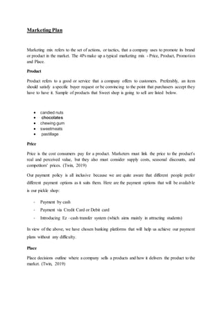 Marketing Plan
Marketing mix refers to the set of actions, or tactics, that a company uses to promote its brand
or product in the market. The 4Ps make up a typical marketing mix - Price, Product, Promotion
and Place.
Product
Product refers to a good or service that a company offers to customers. Preferably, an item
should satisfy a specific buyer request or be convincing to the point that purchasers accept they
have to have it. Sample of products that Sweet shop is going to sell are listed below.
 candied nuts
 chocolates
 chewing gum
 sweetmeats
 pastillage
Price
Price is the cost consumers pay for a product. Marketers must link the price to the product's
real and perceived value, but they also must consider supply costs, seasonal discounts, and
competitors' prices. (Twin, 2019)
Our payment policy is all inclusive because we are quite aware that different people prefer
different payment options as it suits them. Here are the payment options that will be available
is our pickle shop:
- Payment by cash
- Payment via Credit Card or Debit card
- Introducing Ez –cash transfer system (which aims mainly in attracting students)
In view of the above, we have chosen banking platforms that will help us achieve our payment
plans without any difficulty.
Place
Place decisions outline where a company sells a products and how it delivers the product to the
market. (Twin, 2019)
 