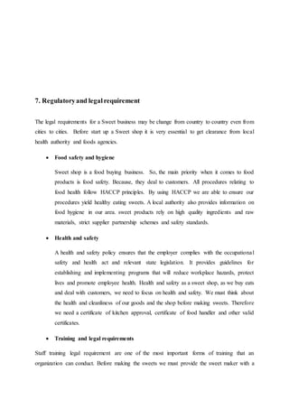 7. Regulatoryand legalrequirement
The legal requirements for a Sweet business may be change from country to country even from
cities to cities. Before start up a Sweet shop it is very essential to get clearance from local
health authority and foods agencies.
 Food safety and hygiene
Sweet shop is a food buying business. So, the main priority when it comes to food
products is food safety. Because, they deal to customers. All procedures relating to
food health follow HACCP principles. By using HACCP we are able to ensure our
procedures yield healthy eating sweets. A local authority also provides information on
food hygiene in our area. sweet products rely on high quality ingredients and raw
materials, strict supplier partnership schemes and safety standards.
 Health and safety
A health and safety policy ensures that the employer complies with the occupational
safety and health act and relevant state legislation. It provides guidelines for
establishing and implementing programs that will reduce workplace hazards, protect
lives and promote employee health. Health and safety as a sweet shop, as we buy eats
and deal with customers, we need to focus on health and safety. We must think about
the health and cleanliness of our goods and the shop before making sweets. Therefore
we need a certificate of kitchen approval, certificate of food handler and other valid
certificates.
 Training and legal requirements
Staff training legal requirement are one of the most important forms of training that an
organization can conduct. Before making the sweets we must provide the sweet maker with a
 