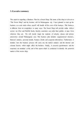 3. Executive summary
This report is regarding a Business Plan for a Sweet Shop. The name of the shop is to be set as
“The Sweet Shop” and the location will be Maharagama city. I have planned to start up the
business as a sole trader where myself will handle all the costs of the business. This business
is different from its competitors in many ways. The Sweet Shop will provide online deliver
service via Uber and PickMe foods, thereby customers can order their pickles or juice from
wherever they are. We will mostly target the students of schools, classes and private
universities around Maharagama area. This business plan includes organizational structure,
financial analysis, personal details, business details and cooperate information. Furthermore it
includes how the business process will carry out, the market analysis and the internal and
external factors, which might affect the business. Finally, A research questionnaire and the
responses are included at the end of the report which is conducted to identify the potential
market of the sweets shop.
 