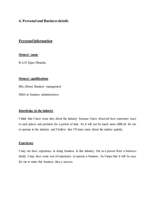 4. Personaland Business details
PersonalInformation
Owners’ name
R.A.D Sujan Himasha
Owners’ qualifications
BSc (Hons) Business management
MBA in business administration
Knowledge in the industry
I think that I have some idea about the industry because I have observed how customers react
to such places and products for a period of time. So it will not be much more difficult for me
to operate in the industry and I believe that I’ll learn more about the market quickly.
Experience
I may not have experience in doing business in this industry, but as a person from a business
family I may have some sort of experience to operate a business. So I hope that it will be easy
for me to make this business idea a success.
 