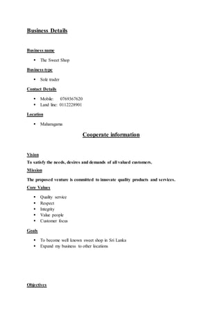 Business Details
Business name
 The Sweet Shop
Business type
 Sole trader
Contact Details
 Mobile: 0769367620
 Land line: 0112228901
Location
 Maharagama
Cooperate information
Vision
To satisfy the needs, desires and demands of all valued customers.
Mission
The proposed venture is committed to innovate quality products and services.
Core Values
 Quality service
 Respect
 Integrity
 Value people
 Customer focus
Goals
 To become well known sweet shop in Sri Lanka
 Expand my business to other locations
Objectives
 