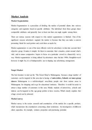 Market Analysis
Market Segmentation
Market Segmentation is a procedure of dividing the market of potential clients into various
categories and segments based on specific attributes. The individual from these groups share
comparable attributes and generally have at least one than one angle regular among them.
There are various reasons with respect to why market segmentation is finished. One of the
significant reasons advertisers segment the market is because that they can make a custom
promoting blend for each portion and cook them as needs be.
Market segmentation is one of the most efficient tools for advertisers to take into account their
objective group. It makes it simpler for them to customize their crusades, center around what's
vital, and to amass comparative buyers to focus on a particular crowd in a financially savvy
way. Market segmentation is being utilized by advertisers since the late 1900s. Straightforward
however it might be, it is of indispensable use to shaping any advertising arrangement.
Target Market
The best location to start up the ‘The Sweet Shop’is Maharagama, because a large number of
customers can be targeted in this area due to having of universities, Schools and mass group
classes. Maharagama is a well-developed area,Many people visit from various areas to
Maharagama for shopping and to go for educational institutes. Therefore it would be easier to
attract a large number of customers in this area. Mainly students of universities, schools and
tuitions can be targeted as this age group prefers to have sweetss, Which clearly explains that
a huge crowd can be attracted.
Market survey
Market survey is the review research and examination of the market for a specific product,
which incorporates the examination concerning client tendencies. An investigation of different
client capacities, for example, ventures properties and purchasing potential.
 