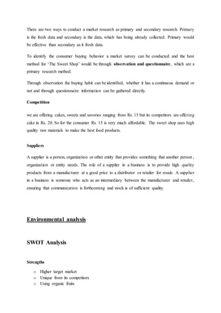 There are two ways to conduct a market research as primary and secondary research. Primary
is the fresh data and secondary is the data, which has being already collected. Primary would
be effective than secondary as it fresh data.
To identify the consumer buying behavior a market survey can be conducted and the best
method for ‘The Sweet Shop’ would be through observation and questionnaire, which are a
primary research method.
Through observation the buying habit can be identified, whether it has a continuous demand or
not and through questionnaire information can be gathered directly.
Competition
we are offering cakes, sweets and savories ranging from Rs. 15 but its competitors are offering
cake in Rs. 20. So for the consumer Rs. 15 is very much affordable. The sweet shop uses high
quality raw materials to make the best food products.
Suppliers
A supplier is a person, organization or other entity that provides something that another person ,
organization or entity needs. The role of a supplier in a business is to provide high quality
products from a manufacturer at a good price to a distributor or retailer for resale. A supplier
in a business is someone who acts as an intermediary between the manufacturer and retailer,
ensuring that communication is forthcoming and stock is of sufficient quality.
Environmental analysis
SWOT Analysis
Strengths
o Higher target market
o Unique from its competitors
o Using organic fruits
 