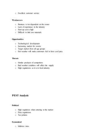 o Excellent customer service
Weaknesses
o Business is too dependent on the owner
o Lack of experience in the industry
o Start up cost is high
o Difficult to find raw materials
Opportunities
o Technological development
o Increasing market for sweets
o Target market from all age groups
o Hot weather will make customers feel to have cool juice.
Threats
o Similar products of competitors
o Bad weather condition will affect the supply
o High regulations as it is in food industry
PEST Analysis
Political
o High regulation when entering to the market
o Price regulations
o Tax policies
Economical
o Inflation rates
 