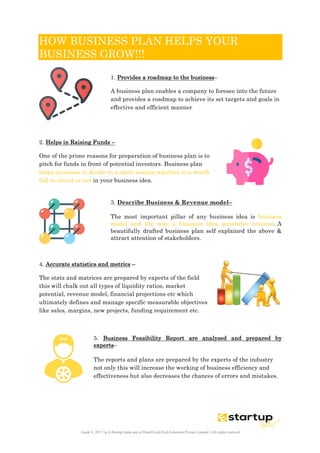  
Guide © 2017 by E-Startup India unit of DutchUncleTech Solutions Private Limited || All rights reserved
	
  
HOW BUSINESS PLAN HELPS YOUR
BUSINESS GROW!!!
1. Provides a roadmap to the business–
A business plan enables a company to foresee into the future
and provides a roadmap to achieve its set targets and goals in
effective and efficient manner
2. Helps in Raising Funds –
One of the prime reasons for preparation of business plan is to
pitch for funds in front of potential investors. Business plan
helps investors to decide in a short session whether it is worth
full to invest or not in your business idea.
3. Describe Business & Revenue model–
The most important pillar of any business idea is business
model and the way a business idea generates revenue. A
beautifully drafted business plan self explained the above &
attract attention of stakeholders.
4. Accurate statistics and metrics –
The stats and matrices are prepared by experts of the field
this will chalk out all types of liquidity ratios, market
potential, revenue model, financial projections etc which
ultimately defines and manage specific measurable objectives
like sales, margins, new projects, funding requirement etc.
5. Business Feasibility Report are analysed and prepared by
experts–
The reports and plans are prepared by the experts of the industry
not only this will increase the working of business efficiency and
effectiveness but also decreases the chances of errors and mistakes.
 