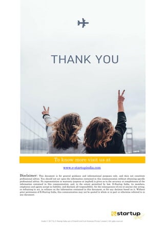 Guide © 2017 by E-Startup India unit of DutchUncleTech Solutions Private Limited || All rights reserved
To know more visit us at
www.e-startupindia.com
Disclaimer: This document is for general guidance and informational purposes only, and does not constitute
professional advice. You should not act upon the information contained in this communication without obtaining specific
professional advice. No representation or warranty (express or implied) is given as to the accuracy or completeness of the
information contained in this communication, and, to the extent permitted by law, E-Startup India, its members,
employees and agents accept no liability, and disclaim all responsibility, for the consequences of you or anyone else acting,
or refraining to act, in reliance on the information contained in this document, or for any decision based on it. Without
prior permission of E-Startup India, this communication may not be quoted in whole or in part or otherwise referred to in
any document.
 