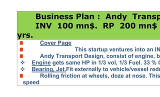        Business Plan :  Andy  Transport.       INV  100 mn$.  RP  200 mn$ in 3 yrs.Cover Page                       This startup ventures into an INNOVATIVEAndy Transport Design, consist of engine, bearing, jet  Engine gets same HP in 1/3 vol, 1/3 Fuel. 33 % Co2e.  Bearing, Jet.Fit externally to vehicle/vessel reduces drag,Rolling friction at wheels, doze at nose. This boost speedfor same Ton-HP. Double for Automotive, Triple for Rail,Ship, Missile on reduced rolling friction,drag,doze.Hence  Double speed, 1/3 fuel for same Ton-HP in Automotive.  Triple speed, 1/3 fuel for same Ton-HP in Rail, Ship, Missile.Same cost. 6 x kmpl / 9 x kmpl, 33 % Co2e, 67 % CER.  1/2 travel time for same fare, double return in Automotive  1/3 travel time for same fare, triple return in Rail,   1/20 travel time, 1/10 fare, 32x return in Ship. ROI=3200 %.  Jet travel time, 1/2 Fare of Plane. 50% ToF [ time, fuel ].  Land Rowing Sea Craft. 50,000 GRT/330 knt, 50 m Track.  Fare: $1/100 km for Truck, Rail;   $1/50 km for Ship.  Freight $ 2/50 km / T.  Pass: 2 / T.Table of ContentsExecutive Summary                                 1Development, Production and Service   2Resource Requirement                            3Format and Presentation                         4Model / Prototype                                     5Cash Flow                                                 6Conclude Summary                                  7Contact                                                      81.Executive SummaryCover page covers Executive Summary except Finance.Of all transports  Truck/Bus 15 T, Shipping are taken up forpaucity of FUND. Inv, Return, RP are tabulated below:Vehicle           INV       Return %    RP in yrs         Off periodTruck/Bus 100*0.05mn  824          10 mn in 2 yrs    1 yrShip 5000T   2*15mn   3200          60 mn in 2 yrs    1 yrFerry 1000T  6*5 mn    3200          60 mn in 2 yrs    1 yrCont’r 5000T 2*15mn   3200          60 mn in 2 yrs    1 yrShed, Tools  5 mn$      ….             10     “”               1 yrTotal         100 mn$                      200 mn$ in 2 yrs            Top  FUND 700 mn$   3200      1400 mn$ in 3 yrs  Super Top  FUND 700 bn$    770        2100 bn$  in 5 yrs 2.0.Development, Production and Service2.1DevelopmentDevelopment of transport from the existing system isgiven in a tabular statement below. Advantage is clear.Low carbon, higher speed, return for same Ton-HP-exp.Vehicle   Ton   Speed   HP    Vol    kmpl    Co2e   Cost $Truck*     15     100       240    4800    5        46.5     40,000Truck      15      200      240    1600    30      15.5      50,000Ship *   1000    11 knt   800    20L     0.25    186       2 mnShip     1000     33 knt  800    20/3L   2.25     62        2 mnShip     1000    330 knt 8000  200/3L 2.25    620       3 mnFerry   1000    660 knt 16000 400/3L 2.25   1240      5 mn        *  normal 2.2 ProductionTransport equipments are purchased, redesigned,Owned, operated as Fleet. Not for sale.Production of transport equipments are planed as under:Vehicle   Ton  Speed  Qty    Rate    INV      Profit    ROI %Truck     15T   200      100    0.05     5mn      41mn   824%Ship    5000T  330knt   4      15mn   60     1920mn 3200%Ferry  1000T  330knt    6        5mn   30       960mn 3200%                                             Total     95mn 2921mn2.3 ServiceAs a service to Public, transport is offered as ‘ Fast, Economical, Environmental, Remunerative ’one.3.Resource RequirementAs stated in executive  summary,Resource requirements are:1.Land, Shed, Power,Tools etc  30 a/c, 5000 sqm     5.0 mn2.Truck 15 T  100 no at 50,000 $                                5.0 mn3.Ship 5000 T  4 no at 15 mn$                                  60.0 mn4.Ferry 1000T  6 no at 5 mn$                                    30.0 mn                                                                Total         100.0 mn4.HYPERLINK quot;
javascript:%20void(0)quot;
Format and Presentation.Technology is Indian patent pending.Model Presentation can be on physical model/prototype in fullFledged working condition to demonstrate Technology.Technology will be divulged only on Agreement and 100 % payment of due Royalty per plant.Products are not for sale. Must be Owned, Fleet operated,Products                      Royalty per year per plant Automotive- Bike              100 mn$/yr/plantAutomotive- Car               100 mn$/yr/plantAutomotive –Truck           100 mn$/yr/plantRail 600 kph                     100 mn$/yr/plantShip – Cargo  330 knt      150 mn$/yr/plantFerry               660 knt      100 mn$/yr/plantVLCC              330 knt      150 mn$/yr/plantRail-Sea Craft  600 kph    200 mn$/yr/plantTotal                                1000 mn$/yr.5.Model / Prototype : Of two designs,[1] Engine,[2] Bearing, Jet, Cost of Demo areItems                                         Prototype     TimeTruck engine   240 hp/1600 cc   400,000$        1 yrTruck  15 T                                 100,000$        3 monShip    100 T/330 knt                  600,000$        1 yr                                    Total    1,100,000$        1 yr6.Cash Flow       Mn $/yr                                    LOW-5%    NORMAL     HIGH+5%O B                                      1               1                  1Truck / Bus   0.4*100          38             40                42Ship  480*6                     2736         2880            3024Net   Profit.  Mn$/yr         2775         2921            3067Net   Profit.  Mn$/month    228           240              252Repayment in 2nd  year                      200 mn$7.Conclude SummaryAs transport is Fast on Land, Water , GPS, Radar,Satellite  guide are essential for safety, security.Cut throat competition is envisaged, taking upper hand.VLCC 50,000 GRT/330 knt will transfer 50,000 t/day toa distance of 6000 km & return. 300*50k= 15 mnT/yr15 mnT/yr = 115.6 mn Brl Oil / yr.  Cost  150 mn$Income= 50,000*2*600/50*20*300= 7200 mn$/yrNet = 7200- 2400 = 4800 mn$/yr.  ROI=4800/150=3200 %8.Contact                          C E O / M DMr  M  ANDY  APPAN ,  M  E ,45  Yrs Expert, CHENNAI.  INDIAE  mail : niraima1@gmail.com <br />