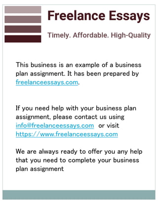 This business is an example of a business
plan assignment. It has been prepared by
freelanceessays.com.
If you need help with your business plan
assignment, please contact us using
info@freelanceessays.com or visit
https://www.freelanceessays.com
We are always ready to offer you any help
that you need to complete your business
plan assignment
 