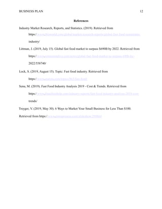 BUSINESS PLAN 12
References
Industry Market Research, Reports, and Statistics. (2019). Retrieved from
https://www.ibisworld.com/global/market-research-reports/global-fast-food-restaurants-
industry/
Littman, J. (2019, July 15). Global fast food market to surpass $690B by 2022. Retrieved from
https://www.restaurantdive.com/news/global-fast-food-market-to-surpass-690b-by-
2022/558740/
Lock, S. (2019, August 15). Topic: Fast food industry. Retrieved from
https://www.statista.com/topics/863/fast-food/
Sena, M. (2019). Fast Food Industry Analysis 2019 - Cost & Trends. Retrieved from
https://www.franchisehelp.com/industry-reports/fast-food-industry-analysis-2018-cost-
trends/
Treyger, V. (2019, May 30). 6 Ways to Market Your Small Business for Less Than $100.
Retrieved from https://www.entrepreneur.com/slideshow/299864
 
