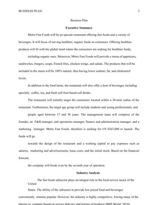 BUSINESS PLAN 3
Business Plan
Executive Summary
Metro Fast Foods will be an upscale restaurant offering fast foods and a variety of
beverages. It will focus of serving healthier, organic foods its customers. Offering healthier
products will fit with the global trend where the consumers are seeking for healthier foods,
including organic ones. Moreover, Metro Fast Foods will provide a menu of appetizers,
sandwiches, burgers, soups, French fries, chicken wings, and salads. The products that will be
included in the menu will be 100% natural, thus having lower sodium, fat, and cholesterol
levels.
In addition to the food items, the restaurant will also offer a host of beverages including
specialty coffee, tea, and fresh soft fruit based soft drinks.
The restaurant will initially target the consumers located within a 20-mile radius of the
restaurant. Furthermore, the target age group will include students and young professionals, and
people aged between 17 and 38 years. The management team will comprise of the
founder, an F&B manager, and operations manager, finance and administration manager, and a
marketing manager. Metro Fast Foods, therefore is seeking for US $363,000 to launch. The
funds will go
towards the design of the restaurant and a working capital to pay expenses such as
salaries, marketing and advertisements, lease costs, and the initial stock. Based on the financial
forecast,
the company will break even by the seventh year of operation.
Industry Analysis
The fast foods subsector plays an integral role in the food service sector of the
United
States. The ability of the subsector to provide low priced food and beverages
conveniently remains popular. However, the industry is highly competitive, forcing many of the
 