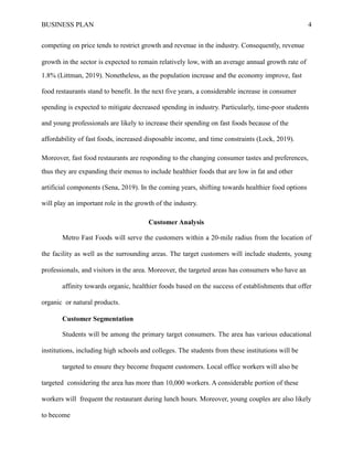 BUSINESS PLAN 4
competing on price tends to restrict growth and revenue in the industry. Consequently, revenue
growth in the sector is expected to remain relatively low, with an average annual growth rate of
1.8% (Littman, 2019). Nonetheless, as the population increase and the economy improve, fast
food restaurants stand to benefit. In the next five years, a considerable increase in consumer
spending is expected to mitigate decreased spending in industry. Particularly, time-poor students
and young professionals are likely to increase their spending on fast foods because of the
affordability of fast foods, increased disposable income, and time constraints (Lock, 2019).
Moreover, fast food restaurants are responding to the changing consumer tastes and preferences,
thus they are expanding their menus to include healthier foods that are low in fat and other
artificial components (Sena, 2019). In the coming years, shifting towards healthier food options
will play an important role in the growth of the industry.
Customer Analysis
Metro Fast Foods will serve the customers within a 20-mile radius from the location of
the facility as well as the surrounding areas. The target customers will include students, young
professionals, and visitors in the area. Moreover, the targeted areas has consumers who have an
affinity towards organic, healthier foods based on the success of establishments that offer
organic or natural products.
Customer Segmentation
Students will be among the primary target consumers. The area has various educational
institutions, including high schools and colleges. The students from these institutions will be
targeted to ensure they become frequent customers. Local office workers will also be
targeted considering the area has more than 10,000 workers. A considerable portion of these
workers will frequent the restaurant during lunch hours. Moreover, young couples are also likely
to become
 