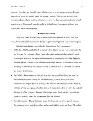 BUSINESS PLAN 5
customers since they can get quick meals affordably and in an ambient environment. Besides,
stay at home mums will also be among the targeted customers. The area has a considerable
population of stay at home mothers, who tend to be active in their community and in the schools
around the area. They usually meet for coffee or for lunch, thus the restaurant will provide a
perfect place for their meetings ups.
Competitive Analysis
Metro Fast Foods will have both direct and indirect competitors. Within a three mile
radius, there are three other restaurants that pose significant competition. They restaurants pose
both indirect and direct competition for the customers. The restaurants are:
 Red Robin - The leading fast foods restaurant within the area and has been operating for the
last 20 years. The restaurant offers a variety of products and tends to have a family friendly
environment. Moreover, the restaurant has an extensive menu that includes fried foods and
healthier options. However, while it has loyal customers, it has yet to differentiate itself, thus
presenting an opportunity for Metro Fast Foods to establish itself as a provider of healthier
fast foods within the area.
 Tony’s Deli – The restaurant is relatively new since it was established five year ago. The
restaurant offers organic coffees and teas and a variety of baked products including
sandwiches and burgers. Since its opening, it has attracted many loyal customers. However,
while its servings are organic, it has few items in its menu, thus it does not serve the needs of
the majority of the customers. Besides, it has limited space, thus it primarily targets to-go
customers who only pick a few items or stop for a few minutes.
 Thyme Restaurant – Thyme Restaurant serves fast foods and was it was recently opened.
The restaurant opens up to 1 am nightly, and serves breakfast, lunch, and dinner. Metro Fast
 