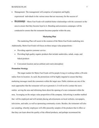 BUSINESS PLAN
 Management: The management will comprise of competent and highly
experienced individuals in the various areas that are necessary for the success of
the restaurant.
7
 Relationships – Metro Fast Foods will establish better relationships with the customers in the
area to ensure that they become loyal to it. Branding and awareness campaigns will be
conducted to ensure that the restaurant becomes popular within the area.
Marketing Plan
The marketing Plan will assist in the creation of the Metro Fast Foods marketing mix.
Additionally, Metro Fast Foods will focus on three unique value propositions:
 Providing superior customer service
 Providing high quality organic products that include sandwiches, salads, soups, and
baked products
 Convenient location and an ambient and warm atmosphere
Promotion Strategy
The target market for Metro Fast Foods will be people living or working within a 20-mile
radius from its location. As such, the promotions will be highly targeted to ensure that they
marketing messages reach the consumers within the target area. Public relations are one of the
main approaches that the restaurant will use to promote it. It will involve contact the news
outlets serving the area and informing them about the opening of a new restaurant within the
area, leveraging on the unique value proposition of the company. Advertising is another method
that will be employed and will include placing advertisements on local websites, newspapers,
televisions, and radio, as well as sponsoring community events. Besides, the restaurant will also
use sampling, whereby employees will offer passersby samples of the products that it offers so
that they can learn about the quality of the offered products, and perhaps recommend the
 