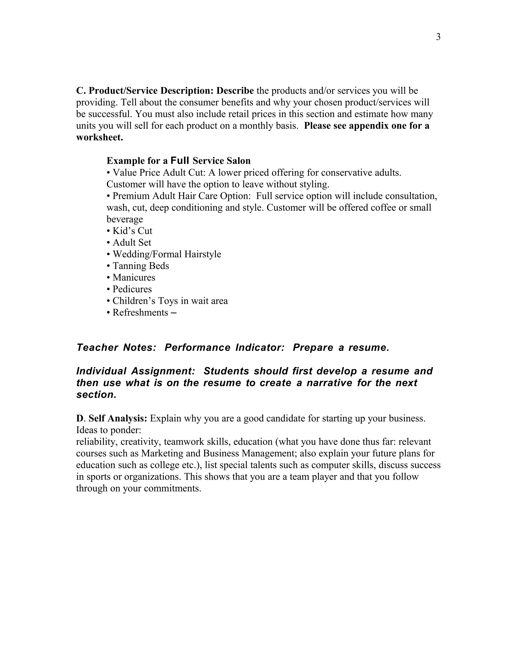 3




C. Product/Service Description: Describe the products and/or services you will be
providing. Tell about the consumer benefits and why your chosen product/services will
be successful. You must also include retail prices in this section and estimate how many
units you will sell for each product on a monthly basis. Please see appendix one for a
worksheet.

       Example for a Full Service Salon
       • Value Price Adult Cut: A lower priced offering for conservative adults.
       Customer will have the option to leave without styling.
       • Premium Adult Hair Care Option: Full service option will include consultation,
       wash, cut, deep conditioning and style. Customer will be offered coffee or small
       beverage
       • Kid’s Cut
       • Adult Set
       • Wedding/Formal Hairstyle
       • Tanning Beds
       • Manicures
       • Pedicures
       • Children’s Toys in wait area
       • Refreshments –


Teacher Notes: Performance Indicator: Prepare a resume.

Individual Assignment: Students should first develop a resume and
then use what is on the resume to create a narrative for the next
section.

D. Self Analysis: Explain why you are a good candidate for starting up your business.
Ideas to ponder:
reliability, creativity, teamwork skills, education (what you have done thus far: relevant
courses such as Marketing and Business Management; also explain your future plans for
education such as college etc.), list special talents such as computer skills, discuss success
in sports or organizations. This shows that you are a team player and that you follow
through on your commitments.
 