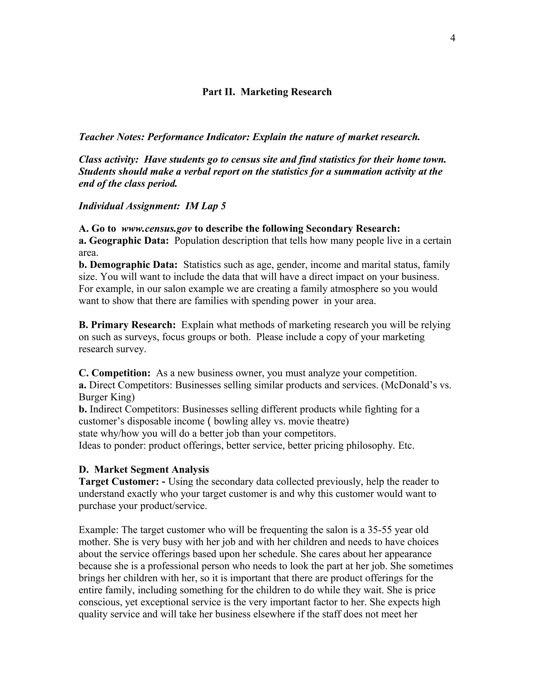 4




                             Part II. Marketing Research



Teacher Notes: Performance Indicator: Explain the nature of market research.

Class activity: Have students go to census site and find statistics for their home town.
Students should make a verbal report on the statistics for a summation activity at the
end of the class period.

Individual Assignment: IM Lap 5

A. Go to www.census.gov to describe the following Secondary Research:
a. Geographic Data: Population description that tells how many people live in a certain
area.
b. Demographic Data: Statistics such as age, gender, income and marital status, family
size. You will want to include the data that will have a direct impact on your business.
For example, in our salon example we are creating a family atmosphere so you would
want to show that there are families with spending power in your area.

B. Primary Research: Explain what methods of marketing research you will be relying
on such as surveys, focus groups or both. Please include a copy of your marketing
research survey.

C. Competition: As a new business owner, you must analyze your competition.
a. Direct Competitors: Businesses selling similar products and services. (McDonald’s vs.
Burger King)
b. Indirect Competitors: Businesses selling different products while fighting for a
customer’s disposable income ( bowling alley vs. movie theatre)
state why/how you will do a better job than your competitors.
Ideas to ponder: product offerings, better service, better pricing philosophy. Etc.

D. Market Segment Analysis
Target Customer: - Using the secondary data collected previously, help the reader to
understand exactly who your target customer is and why this customer would want to
purchase your product/service.

Example: The target customer who will be frequenting the salon is a 35-55 year old
mother. She is very busy with her job and with her children and needs to have choices
about the service offerings based upon her schedule. She cares about her appearance
because she is a professional person who needs to look the part at her job. She sometimes
brings her children with her, so it is important that there are product offerings for the
entire family, including something for the children to do while they wait. She is price
conscious, yet exceptional service is the very important factor to her. She expects high
quality service and will take her business elsewhere if the staff does not meet her
 