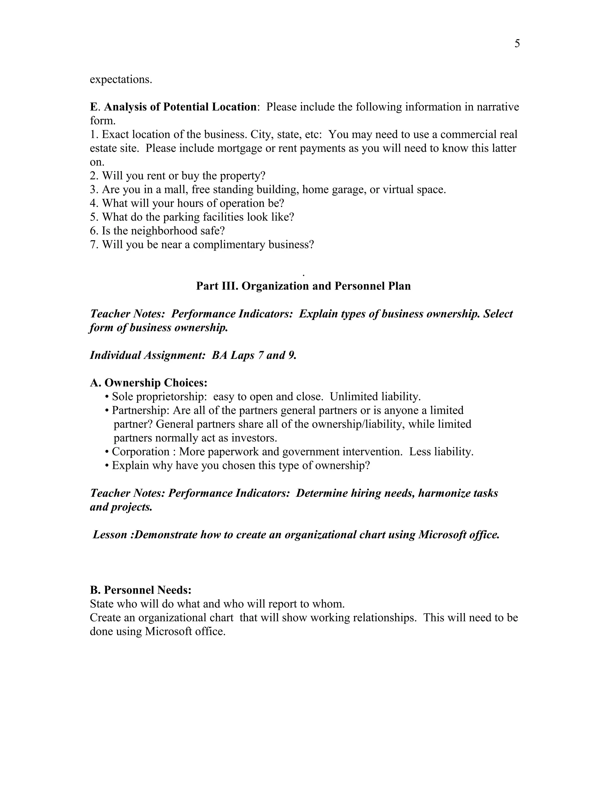 5

expectations.

E. Analysis of Potential Location: Please include the following information in narrative
form.
1. Exact location of the business. City, state, etc: You may need to use a commercial real
estate site. Please include mortgage or rent payments as you will need to know this latter
on.
2. Will you rent or buy the property?
3. Are you in a mall, free standing building, home garage, or virtual space.
4. What will your hours of operation be?
5. What do the parking facilities look like?
6. Is the neighborhood safe?
7. Will you be near a complimentary business?

                                           .
                      Part III. Organization and Personnel Plan

Teacher Notes: Performance Indicators: Explain types of business ownership. Select
form of business ownership.

Individual Assignment: BA Laps 7 and 9.

A. Ownership Choices:
   • Sole proprietorship: easy to open and close. Unlimited liability.
   • Partnership: Are all of the partners general partners or is anyone a limited
     partner? General partners share all of the ownership/liability, while limited
     partners normally act as investors.
   • Corporation : More paperwork and government intervention. Less liability.
   • Explain why have you chosen this type of ownership?

Teacher Notes: Performance Indicators: Determine hiring needs, harmonize tasks
and projects.

Lesson :Demonstrate how to create an organizational chart using Microsoft office.



B. Personnel Needs:
State who will do what and who will report to whom.
Create an organizational chart that will show working relationships. This will need to be
done using Microsoft office.
 