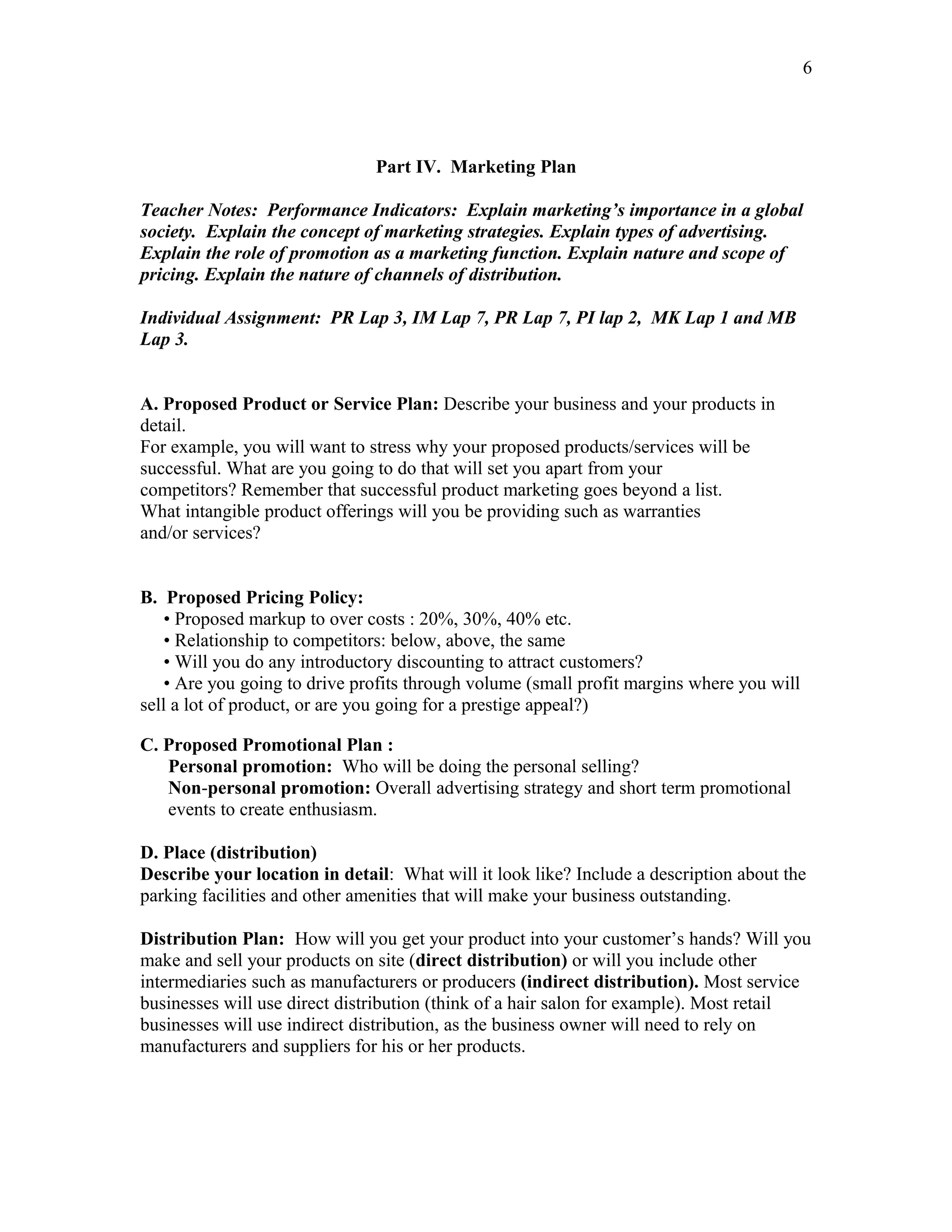 6




                               Part IV. Marketing Plan

Teacher Notes: Performance Indicators: Explain marketing’s importance in a global
society. Explain the concept of marketing strategies. Explain types of advertising.
Explain the role of promotion as a marketing function. Explain nature and scope of
pricing. Explain the nature of channels of distribution.

Individual Assignment: PR Lap 3, IM Lap 7, PR Lap 7, PI lap 2, MK Lap 1 and MB
Lap 3.


A. Proposed Product or Service Plan: Describe your business and your products in
detail.
For example, you will want to stress why your proposed products/services will be
successful. What are you going to do that will set you apart from your
competitors? Remember that successful product marketing goes beyond a list.
What intangible product offerings will you be providing such as warranties
and/or services?


B. Proposed Pricing Policy:
    • Proposed markup to over costs : 20%, 30%, 40% etc.
    • Relationship to competitors: below, above, the same
    • Will you do any introductory discounting to attract customers?
    • Are you going to drive profits through volume (small profit margins where you will
sell a lot of product, or are you going for a prestige appeal?)

C. Proposed Promotional Plan :
   Personal promotion: Who will be doing the personal selling?
   Non-personal promotion: Overall advertising strategy and short term promotional
   events to create enthusiasm.

D. Place (distribution)
Describe your location in detail: What will it look like? Include a description about the
parking facilities and other amenities that will make your business outstanding.

Distribution Plan: How will you get your product into your customer’s hands? Will you
make and sell your products on site (direct distribution) or will you include other
intermediaries such as manufacturers or producers (indirect distribution). Most service
businesses will use direct distribution (think of a hair salon for example). Most retail
businesses will use indirect distribution, as the business owner will need to rely on
manufacturers and suppliers for his or her products.
 