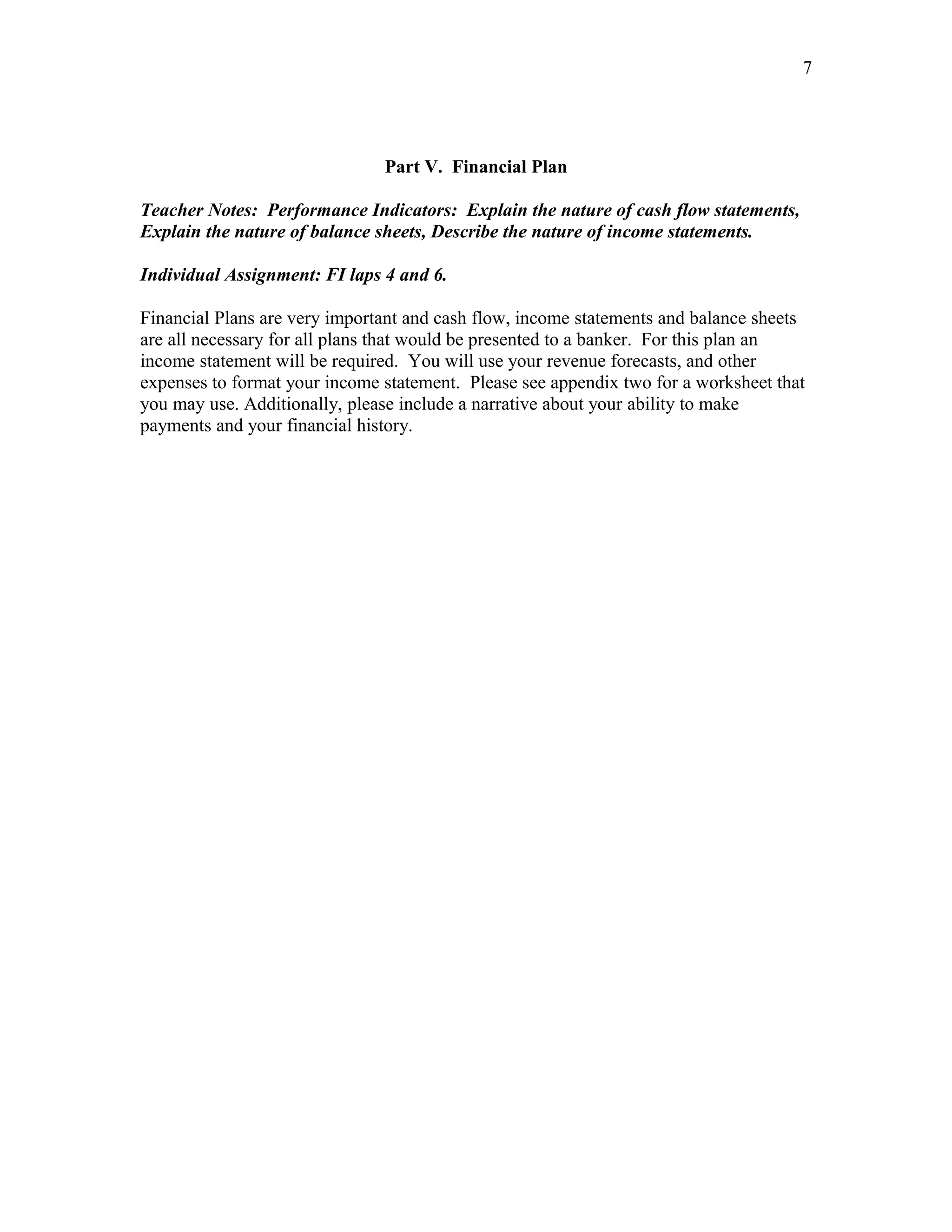 7




                               Part V. Financial Plan

Teacher Notes: Performance Indicators: Explain the nature of cash flow statements,
Explain the nature of balance sheets, Describe the nature of income statements.

Individual Assignment: FI laps 4 and 6.

Financial Plans are very important and cash flow, income statements and balance sheets
are all necessary for all plans that would be presented to a banker. For this plan an
income statement will be required. You will use your revenue forecasts, and other
expenses to format your income statement. Please see appendix two for a worksheet that
you may use. Additionally, please include a narrative about your ability to make
payments and your financial history.
 