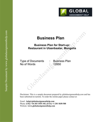 SampleDocumentbyhttp://www.globalassignmenthelp.com/
Business Plan
Business Plan for Start-up:
Restaurant in Ulaanbaatar, Mongolia
Type of Documents : Business Plan
No of Words : 12850
Disclaimer: This is a sample document prepared by globalassignmenthelp.com and has
been submitted on turnitin. To order the similar paper please contact at:
Email : help@globalassignmenthelp.com
Phone: (UK) +44 203 3555 345
Website: http://www.globalassignmenthelp.com/
 