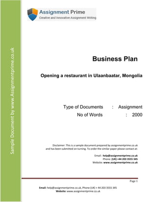 Page
1 Email: help@assignmentprime.com, Phone (AU) +61 879 057 034
Website: http://www.assignmentprime.com/
SampleDocumentbyhttp://www.assignmentprime.com/
Business Plan
Opening a restaurant in Ulaanbaatar, Mongolia
Type of Documents : Assignment
No of Words : 2000
Disclaimer: This is a sample document prepared by assignmentprime.com
and has been submitted on turning. To order the similar paper please contact at:
Email : help@assignmentprime.com
Phone: (AU) +61 879 057 034
Website: http://www.assignmentprime.com/
 