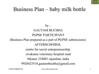 Business Plan – baby milk bottle by :  GAUTAM BUCHHA PGPSE PARTICIPANT (Business Plan prepared as a part of PGPSE submissions)  AFTERSCHO ☺ OL  centre for social entrepreneurship  sivakamu veterinary hospital road bikaner 334001 rajasthan, india 9928423518,gautambuchha@gmail.com 