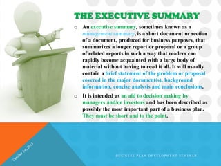 o An executive summary, sometimes known as a
management summary, is a short document or section
of a document, produced for business purposes, that
summarizes a longer report or proposal or a group
of related reports in such a way that readers can
rapidly become acquainted with a large body of
material without having to read it all. It will usually
contain a brief statement of the problem or proposal
covered in the major document(s), background
information, concise analysis and main conclusions.
o It is intended as an aid to decision making by
managers and/or investors and has been described as
possibly the most important part of a business plan.
They must be short and to the point.
THE EXECUTIVE SUMMARY
B U S I N E S S P L A N D E V E L O P M E N T S E M I N A R
 