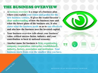 o A business overview is a stage of a business plan
where you explain your vision and goal(s) for the
new business venture. It gives the reader/investor a
clear understanding of how the business runs and
what the future plans of the business are. It also
states what the business needs so as to run effectively
and also how the business uses the invested capital.
o Your business overview tells about your business’
value, critical success factor, industry and your
contribution to local & national economy.
o Another name for business is firm, organization,
company, corporation, enterprise, establishment,
industry, factory, association and institution. Your
business starts from even the smallest idea you have.
THE BUSINESS OVERVIEW
B U S I N E S S P L A N D E V E L O P M E N T S E M I N A R
 