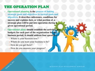 o Operational planning is the process of linking
strategic goals and objectives to tactical goals and
objectives. It describes milestones, conditions for
success and explains how, or what portion of, a
strategic plan will be put into operation during a
given operational period.
o Operational plans should establish the activities and
budgets for each part of the organization for the
business period, it should address four questions:
oWhere is your business now?
oWhere do you want your business to be?
oHow do you get there?
oHow do you measure your progress?
THE OPERATION PLAN
B U S I N E S S P L A N D E V E L O P M E N T S E M I N A R
 