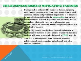 o Business risk is influenced by numerous factors, including
sales volume, per-unit price, input costs, competition, overall
economic climate and government regulations. It is important
for every business to identify the business risks that exist in
the environment in which it operates. You have to be able to
think about what could go wrong while running your
business, and what should be done to mitigate those risks in a
cost-effective manner.
o Your ability to meet your business demand and remain a
well-respected business is also a process of your business risks
analysis which can be scrutinized through a SWOT analysis.
o Note that external business risks stem from economic,
political, social, environmental, technological, and other
external conditions.
THE BUSINESS RISKS & MITIGATING FACTORS
B U S I N E S S P L A N D E V E L O P M E N T S E M I N A R
 