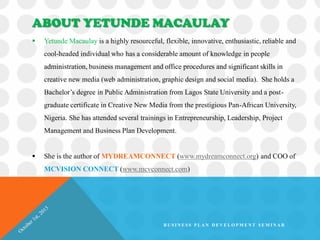 ABOUT YETUNDE MACAULAY
 Yetunde Macaulay is a highly resourceful, flexible, innovative, enthusiastic, reliable and
cool-headed individual who has a considerable amount of knowledge in people
administration, business management and office procedures and significant skills in
creative new media (web administration, graphic design and social media). She holds a
Bachelor’s degree in Public Administration from Lagos State University and a post-
graduate certificate in Creative New Media from the prestigious Pan-African University,
Nigeria. She has attended several trainings in Entrepreneurship, Leadership, Project
Management and Business Plan Development.
 She is the author of MYDREAMCONNECT (www.mydreamconnect.org) and COO of
MCVISION CONNECT (www.mcvconnect.com)
B U S I N E S S P L A N D E V E L O P M E N T S E M I N A R
 