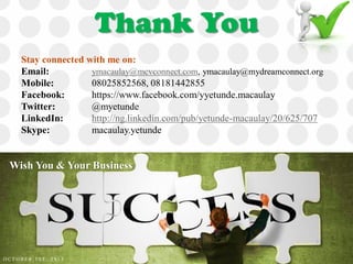 Thank You
Stay connected with me on:
Email: ymacaulay@mcvconnect.com, ymacaulay@mydreamconnect.org
Mobile: 08025852568, 08181442855
Facebook: https://www.facebook.com/yyetunde.macaulay
Twitter: @myetunde
LinkedIn: http://ng.linkedin.com/pub/yetunde-macaulay/20/625/707
Skype: macaulay.yetunde
Wish You & Your Business
O C T O B E R 1 S T , 2 0 1 3
 