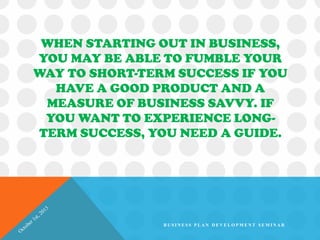 WHEN STARTING OUT IN BUSINESS,
YOU MAY BE ABLE TO FUMBLE YOUR
WAY TO SHORT-TERM SUCCESS IF YOU
HAVE A GOOD PRODUCT AND A
MEASURE OF BUSINESS SAVVY. IF
YOU WANT TO EXPERIENCE LONG-
TERM SUCCESS, YOU NEED A GUIDE.
B U S I N E S S P L A N D E V E L O P M E N T S E M I N A R
 